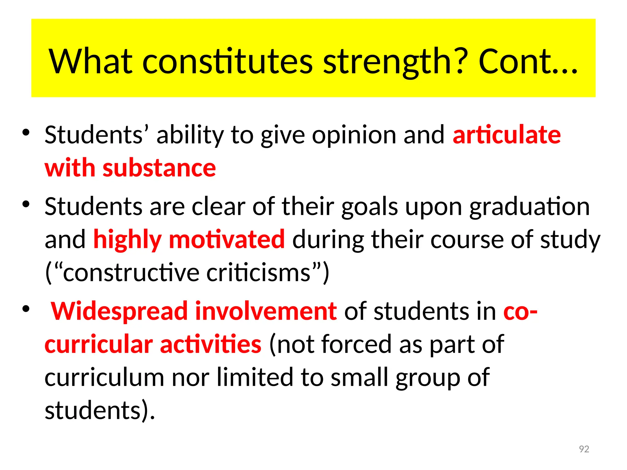 92
What constitutes strength? Cont…
• Students’ ability to give opinion and articulate
with substance
• Students are clear of their goals upon graduation
and highly motivated during their course of study
(“constructive criticisms”)
• Widespread involvement of students in co-
curricular activities (not forced as part of
curriculum nor limited to small group of
students).
 