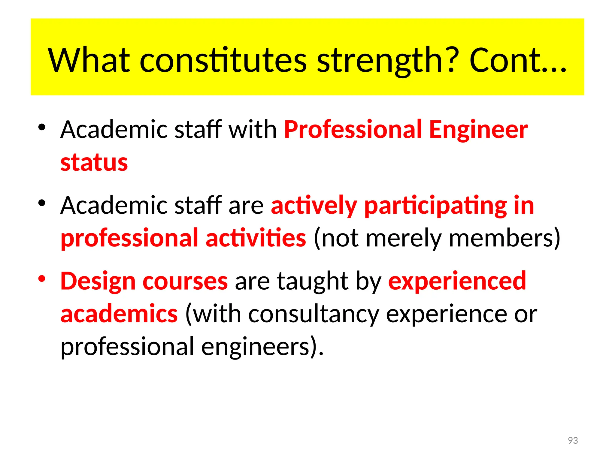 93
What constitutes strength? Cont…
• Academic staff with Professional Engineer
status
• Academic staff are actively participating in
professional activities (not merely members)
• Design courses are taught by experienced
academics (with consultancy experience or
professional engineers).
 