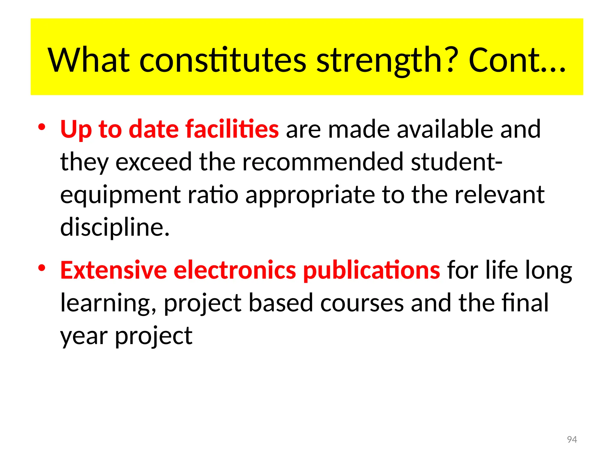 94
What constitutes strength? Cont…
• Up to date facilities are made available and
they exceed the recommended student-
equipment ratio appropriate to the relevant
discipline.
• Extensive electronics publications for life long
learning, project based courses and the final
year project
 