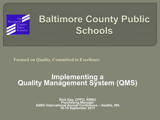 Baltimore County Public Schools Focused on Quality, Committed to Excellence Implementing a Quality Management System (QMS) Rick Gay, CPPO, RSBO Purchasing Manager ASBO International Annual Conference – Seattle, WA 16-19 September 2011 