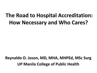 The Road to Hospital Accreditation:
How Necessary and Who Cares?
Reynaldo O. Joson, MD, MHA, MHPEd, MSc Surg
UP Manila College of Public Health
 