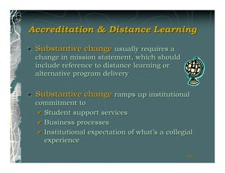 Accreditation & Distance Learning

 Substantive change usually requires a
 change in mission statement, which should
 include reference to distance learning or
 alternative program delivery


 Substantive change ramps up institutional
 commitment to
   Student support services
   Business processes
   Institutional expectation of what’s a collegial
   experience

                                               101
                                               101
 