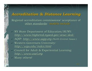 Accreditation & Distance Learning
Regional accreditation commissions’ acceptance of
          other standards: models include

  NY State Department of Education/SUNY:
  http://www.highered.nysed.gov/ocue/ded/
  AQIP: http://www.aqip.org (North Central Assoc.)
  Western Governors University:
  http://wgu.edu/index.html
  Council for Adult & Experiential Learning:
  http://www.cael.org
  Many others!

                                                 111
                                                 111
 