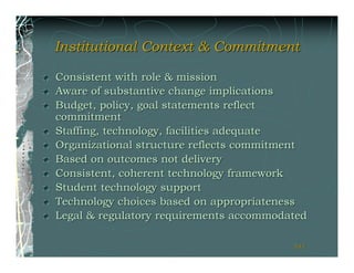 Institutional Context & Commitment

Consistent with role & mission
Aware of substantive change implications
Budget, policy, goal statements reflect
commitment
Staffing, technology, facilities adequate
Organizational structure reflects commitment
Based on outcomes not delivery
Consistent, coherent technology framework
Student technology support
Technology choices based on appropriateness
Legal & regulatory requirements accommodated

                                         141
                                         141
 