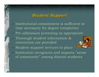 Student Support

Institutional commitment is sufficient to
time necessary for degree completion
Pre-admission screening as appropriate
Thorough student information &
orientation are provided
Student support services in place *
Institution recognizes and imparts “sense
of community” among distant students


                                      171
                                      171
 