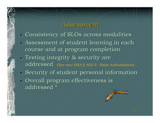 Assessment
Consistency of SLOs across modalities
Assessment of student learning in each
course and at program completion
Testing integrity & security are
addressed (See new HEA § 600.9 - State Authorization)
Security of student personal information
Overall program effectiveness is
addressed *



                                                  191
                                                  191
 