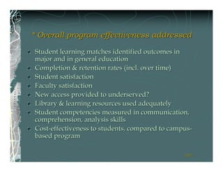 * Overall program effectiveness addressed

Student learning matches identified outcomes in
major and in general education
Completion & retention rates (incl. over time)
Student satisfaction
Faculty satisfaction
New access provided to underserved?
Library & learning resources used adequately
Student competencies measured in communication,
comprehension, analysis skills
Cost-effectiveness to students, compared to campus-
based program

                                                201
                                                201
 
