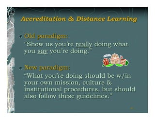 Accreditation & Distance Learning

 Old paradigm:
 “Show us you’re really doing what
 you say you’re doing.”

 New paradigm:
 “What you’re doing should be w/in
 your own mission, culture &
 institutional procedures, but should
 also follow these guidelines.”
                                     41
 