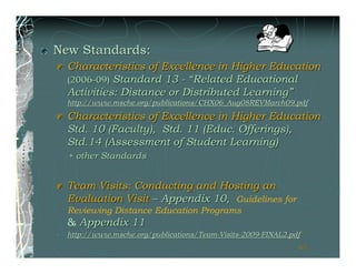 New Standards:
    Characteristics of Excellence in Higher Education
    (2006-09) Standard 13 - “Related Educational
    Activities: Distance or Distributed Learning”
    http://www.msche.org/publications/CHX06_Aug08REVMarch09.pdf

    Characteristics of Excellence in Higher Education
    Std. 10 (Faculty), Std. 11 (Educ. Offerings),
    Std.14 (Assessment of Student Learning)
    + other Standards


    Team Visits: Conducting and Hosting an
    Evaluation Visit – Appendix 10, Guidelines for
    Reviewing Distance Education Programs
    & Appendix 11
•   http://www.msche.org/publications/Team-Visits-2009-FINAL2.pdf
                                                                61
 