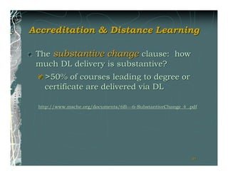 Accreditation & Distance Learning

 The substantive change clause: how
 much DL delivery is substantive?
   >50% of courses leading to degree or
   certificate are delivered via DL

 http://www.msche.org/documents/6B---6-SubstantiveChange_4_.pdf




                                                            91
 