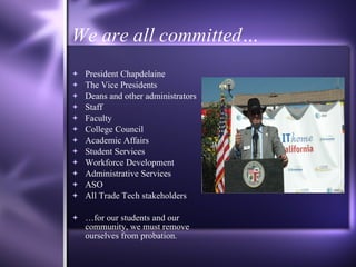 We are all committed… President Chapdelaine The Vice Presidents Deans and other administrators Staff  Faculty College Council Academic Affairs Student Services Workforce Development Administrative Services ASO All Trade Tech stakeholders … for our students and our community, we must remove ourselves from probation. 