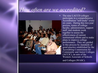 How often are we accredited? The nine LACCD colleges participate in a comprehensive Accreditation "self-study" every six years.  During this two-year process, teams of college faculty, administrators, support staff, and students work together to assess the effectiveness of current institutional efforts and to make plans to improve college performance.  They are guided in this process by standards of good practice established by the Accrediting Commission for Community and Junior Colleges (ACCJC), an arm of the Western Associate of Schools and Colleges (WASC).   
