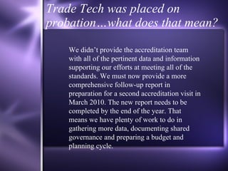 Trade Tech was placed on probation…what does that mean? We didn’t provide the accreditation team with all of the pertinent data and information supporting our efforts at meeting all of the standards. We must now provide a more comprehensive follow-up report in preparation for a second accreditation visit in March 2010. The new report needs to be completed by the end of the year. That means we have plenty of work to do in gathering more data, documenting shared governance and preparing a budget and planning cycle.  
