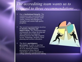 The accrediting team wants us to respond to three recommendations… One is  Institutional Integrity . The commission team recommends that campus constituency groups create venues, forums and dialogues to strengthen and sustain high quality programs.  The second recommendation involves  Evaluation, Planning and Improvement . The commission team recommends the college develop and fully implement an integrated planning process that links program review, technology, facilities, fiscal planning and resource allocation. The third is  participatory governance.  In order to meet that standard, the college needs to review all of its shared governance process(es) to insure that all stakeholders actively participate in college planning and decision-making. 