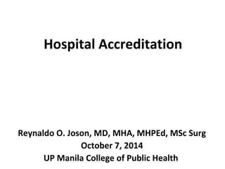 Hospital Accreditation 
Reynaldo O. Joson, MD, MHA, MHPEd, MSc Surg 
October 7, 2014 
UP Manila College of Public Health 
 