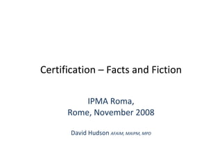 Certification – Facts and Fiction IPMA Roma, Rome, November 2008 David Hudson  AFAIM, MAIPM, MPD 