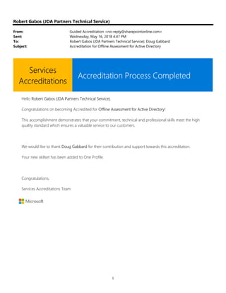 1
Robert Gabos (JDA Partners Technical Service)
From: Guided Accreditation <no-reply@sharepointonline.com>
Sent: Wednesday, May 16, 2018 4:47 PM
To: Robert Gabos (JDA Partners Technical Service); Doug Gabbard
Subject: Accreditation for Offline Assessment for Active Directory
Services
Accreditations
Accreditation Process Completed
Hello Robert Gabos (JDA Partners Technical Service),
Congratulations on becoming Accredited for Offline Assessment for Active Directory!
This accomplishment demonstrates that your commitment, technical and professional skills meet the high
quality standard which ensures a valuable service to our customers.
We would like to thank Doug Gabbard for their contribution and support towards this accreditation.
Your new skillset has been added to One Profile.
Congratulations,
Services Accreditations Team
 