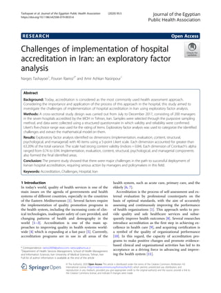 RESEARCH Open Access
Challenges of implementation of hospital
accreditation in Iran: an exploratory factor
analysis
Narges Tashayoei1
, Pouran Raeissi2*
and Amir Ashkan Nasiripour1
Abstract
Background: Today, accreditation is considered as the most commonly used health assessment approach.
Considering the importance and application of the process of this approach in the hospital, this study aimed to
investigate the challenges of implementation of hospital accreditation in Iran using exploratory factor analysis.
Methods: A cross-sectional study design was carried out from July to December 2017, consisting of 200 managers
in the seven hospitals accredited by the MOH in Tehran, Iran. Samples were selected through the purposive sampling
method, and data were collected using a structured questionnaire in which validity and reliability were confirmed.
Likert’s five-choice range was used for the rating of items. Exploratory factor analysis was used to categorize the identified
challenges and extract the mathematical model on them.
Results: Exploratory factor analysis identified six dimensions (implementation, evaluation, content, structural,
psychological, and managerial) with 40 items using a 5-point Likert scale. Each dimension accounted for greater than
63.20% of the total variance. The scale had strong content validity (indices = 0.84). Each dimension of Cronbach’s alpha
ranged from 0.74 to 0.94. Implementation, evaluation, content, structural, psychological, and managerial components
also formed the final identified areas.
Conclusion: The present study showed that there were major challenges in the path to successful deployment of
Iranian hospital accreditation, requiring serious action by managers and policymakers in this field.
Keywords: Accreditation, Challenges, Hospital, Iran
1 Introduction
In today’s world, quality of health services is one of the
main issues on the agenda of governments and health
systems of different countries, especially in the countries
of the Eastern Mediterranean [1]. Several factors require
the implementation of quality promotion programs in
the health system, including the increasing costs of clin-
ical technologies, inadequate safety of care provided, and
changing patterns of health and demography in the
world [1–3]. Accreditation is one of the main ap-
proaches to improving quality in health systems world-
wide [4] which is expanding at a fast pace [5]. Currently,
accreditation programs are in use in all areas of the
health system, such as acute care, primary care, and the
elderly [6, 7].
Accreditation is the process of self-assessment and ex-
ternal evaluation by professional counterparts on the
basis of optimal standards, with the aim of accurately
assessing and continuously improving the performance
of health organizations [1]. This approach seeks to pro-
vide quality and safe healthcare services and subse-
quently improve health outcomes [8]. Several researches
introduce accreditation as the first step in achieving ex-
cellence in health care [9], and acquiring certification is
a symbol of the quality of organizational performance
[10]. In this regard, the capacity of accreditation pro-
grams to make positive changes and promote evidence-
based clinical and organizational activities has led to its
acceptance as a driving force in advancing and improv-
ing the health system [11].
© The Author(s). 2020 Open Access This article is distributed under the terms of the Creative Commons Attribution 4.0
International License (http://creativecommons.org/licenses/by/4.0/), which permits unrestricted use, distribution, and
reproduction in any medium, provided you give appropriate credit to the original author(s) and the source, provide a link to
the Creative Commons license, and indicate if changes were made.
* Correspondence: raeissi2009@yahoo.com; raeissi.p@iums.ac.ir
2
Department of Health Services Management, School of Health Management
and Information Sciences, Iran University of Medical Sciences, Tehran, Iran
Full list of author information is available at the end of the article
Journal of the Egyptian
Public Health Association
Tashayoei et al. Journal of the Egyptian Public Health Association (2020) 95:5
https://doi.org/10.1186/s42506-019-0033-6
 