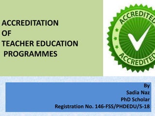 ACCREDITATION
OF
TEACHER EDUCATION
PROGRAMMES
By
Sadia Naz
PhD Scholar
Registration No. 146-FSS/PHDEDU/S-18
 