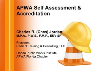 APWA Self Assessment &
Accreditation
Charles R. (Chas) Jordan
M.P.A., P.W.E., F.M.P., ENV SP
President
Radiant Training & Consulting, LLC
Florida Public Works Institute
APWA Florida Chapter
 