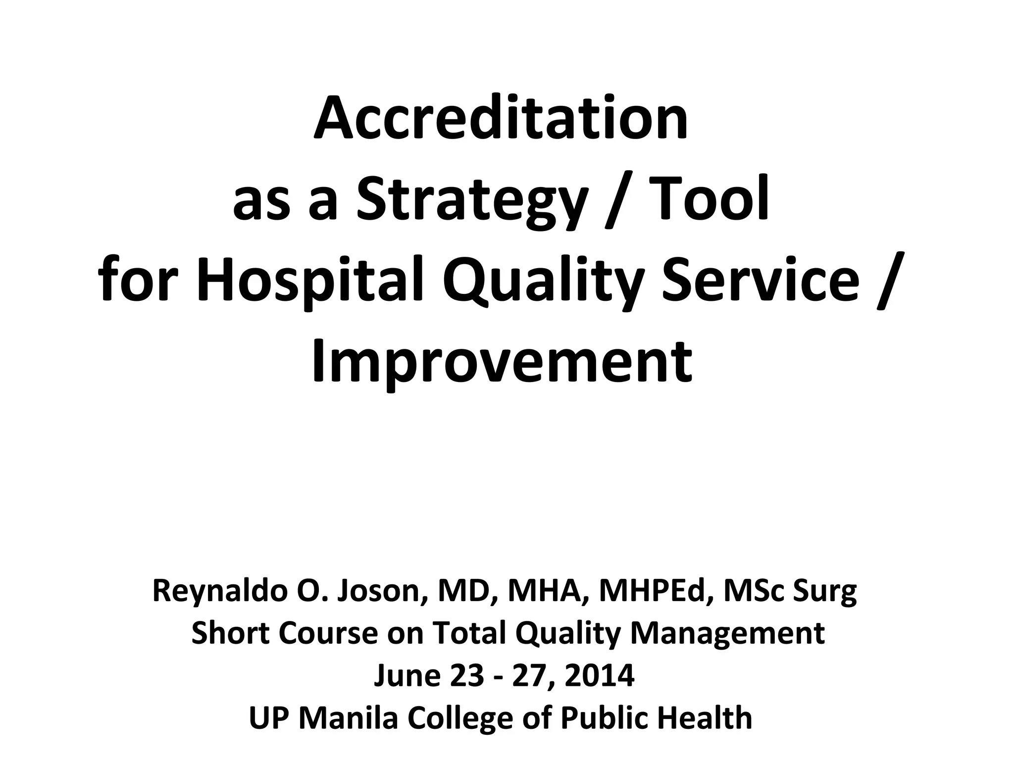 Accreditation
as a Strategy / Tool
for Hospital Quality Service /
Improvement
Reynaldo O. Joson, MD, MHA, MHPEd, MSc Surg
Short Course on Total Quality Management
June 23 - 27, 2014
UP Manila College of Public Health
 