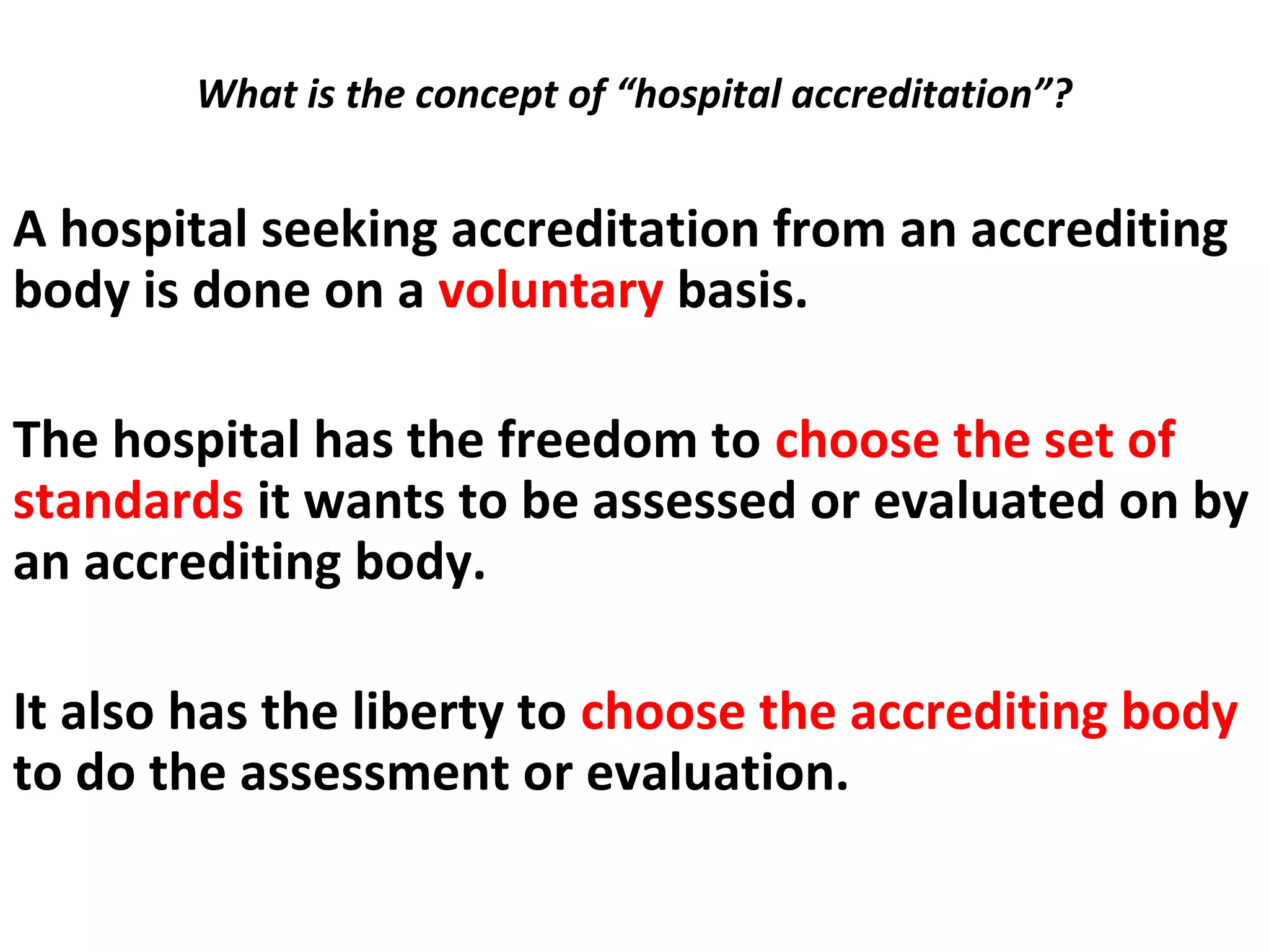 What is the concept of “hospital accreditation”?
 
A hospital seeking accreditation from an accrediting
body is done on a voluntary basis.
The hospital has the freedom to choose the set of
standards it wants to be assessed or evaluated on by
an accrediting body.
It also has the liberty to choose the accrediting body
to do the assessment or evaluation.
 