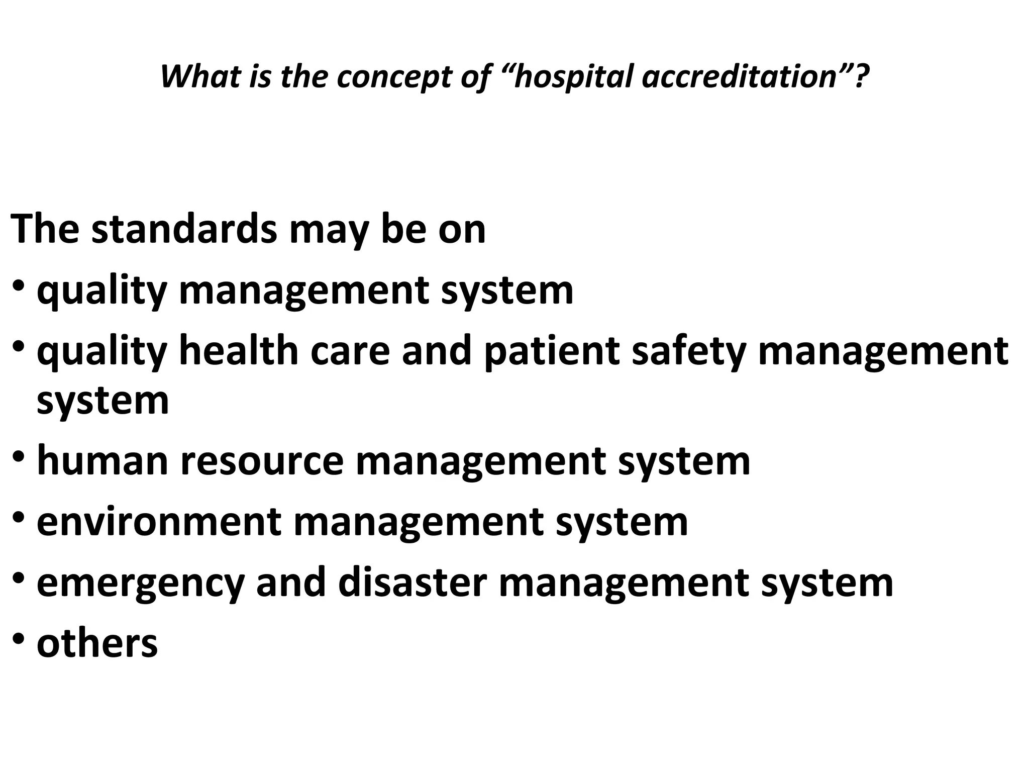 What is the concept of “hospital accreditation”?
 
The standards may be on
• quality management system
• quality health care and patient safety management
system
• human resource management system
• environment management system
• emergency and disaster management system
• others
 