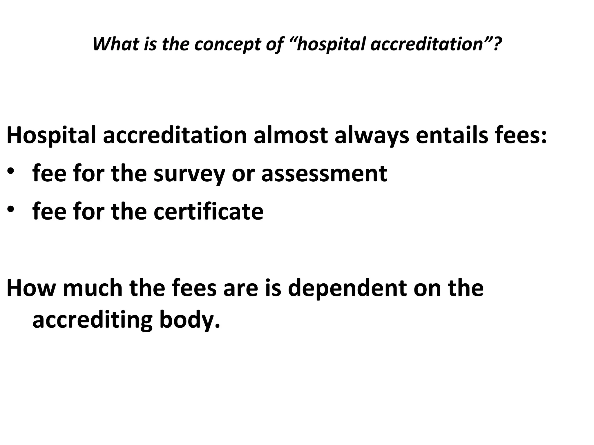 What is the concept of “hospital accreditation”?
 
Hospital accreditation almost always entails fees:
• fee for the survey or assessment
• fee for the certificate
How much the fees are is dependent on the
accrediting body.
 