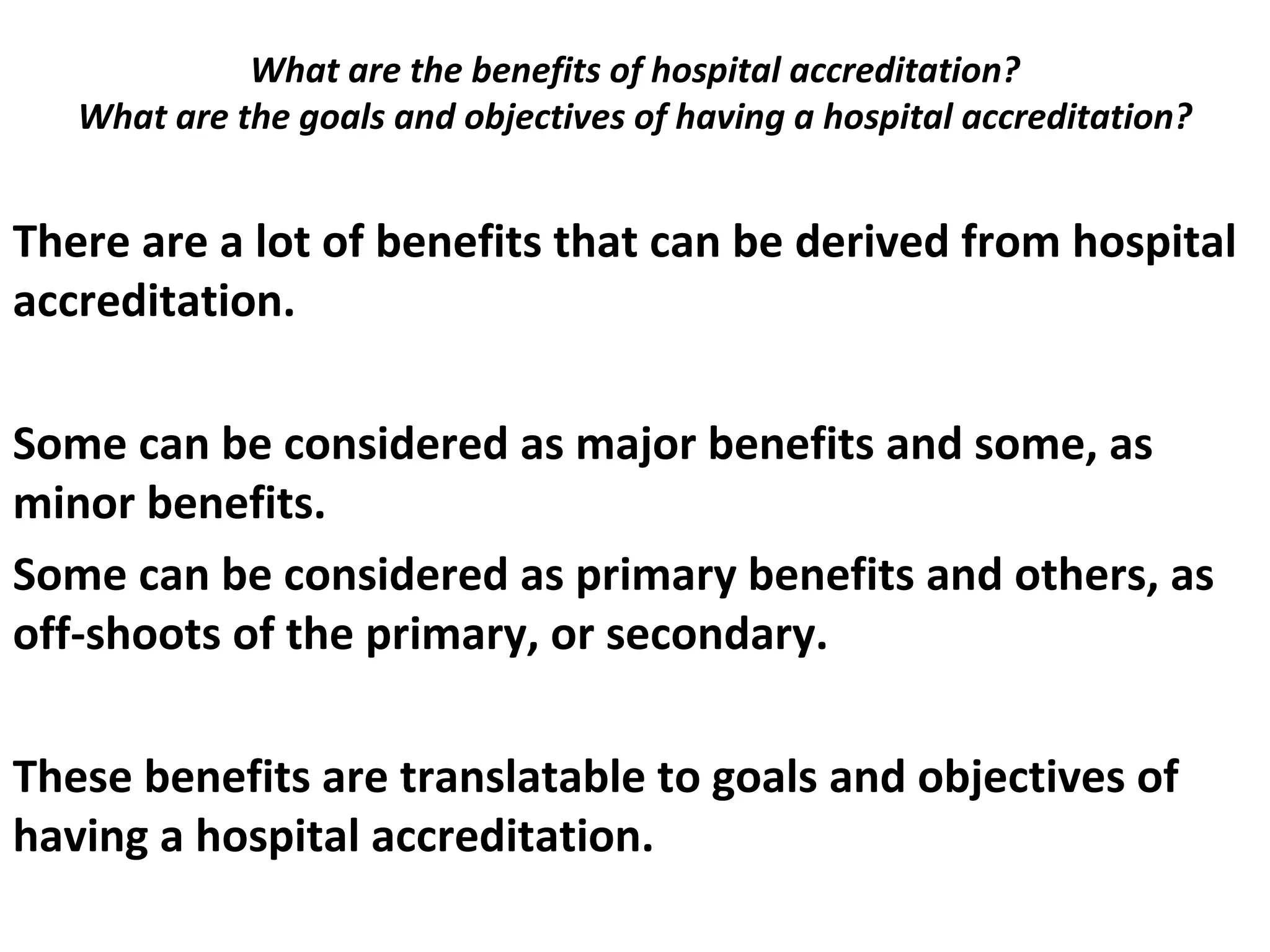 What are the benefits of hospital accreditation?
What are the goals and objectives of having a hospital accreditation?
 
There are a lot of benefits that can be derived from hospital
accreditation.
Some can be considered as major benefits and some, as
minor benefits.
Some can be considered as primary benefits and others, as
off-shoots of the primary, or secondary.
These benefits are translatable to goals and objectives of
having a hospital accreditation.
 