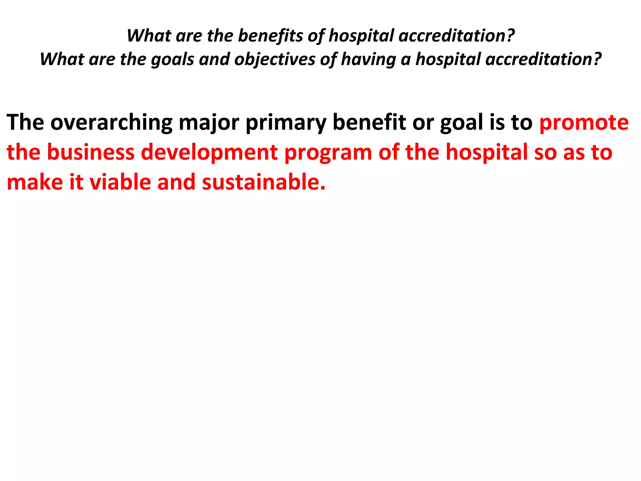 What are the benefits of hospital accreditation?
What are the goals and objectives of having a hospital accreditation?
 
The overarching major primary benefit or goal is to promote
the business development program of the hospital so as to
make it viable and sustainable.
 