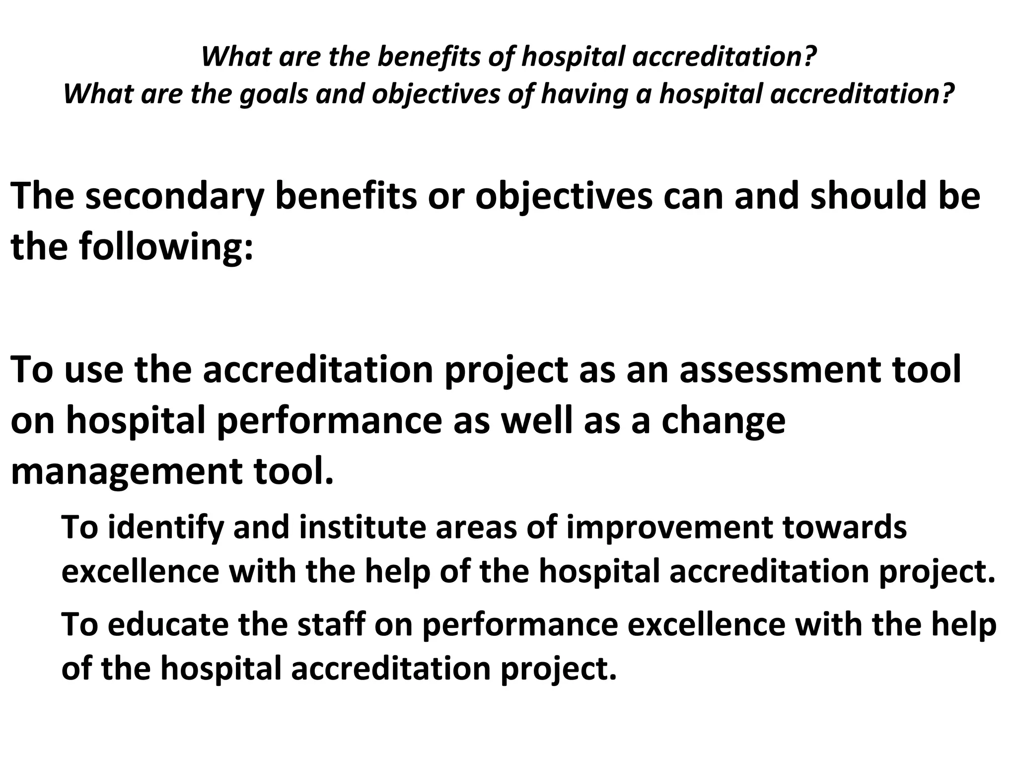 What are the benefits of hospital accreditation?
What are the goals and objectives of having a hospital accreditation?
 
The secondary benefits or objectives can and should be
the following:
To use the accreditation project as an assessment tool
on hospital performance as well as a change
management tool.
To identify and institute areas of improvement towards
excellence with the help of the hospital accreditation project.
To educate the staff on performance excellence with the help
of the hospital accreditation project.
 