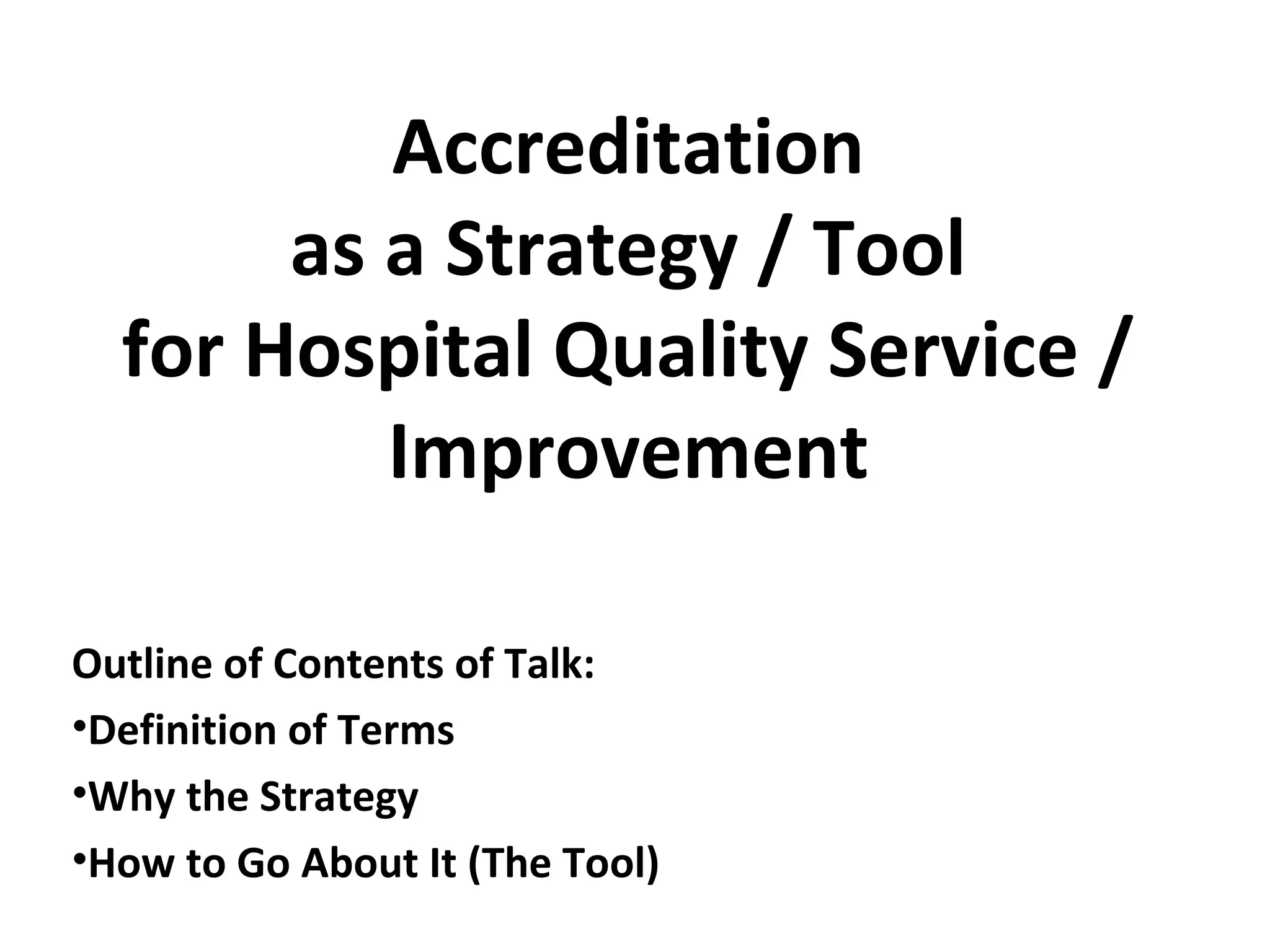 Accreditation
as a Strategy / Tool
for Hospital Quality Service /
Improvement
Outline of Contents of Talk:
•Definition of Terms
•Why the Strategy
•How to Go About It (The Tool)
 