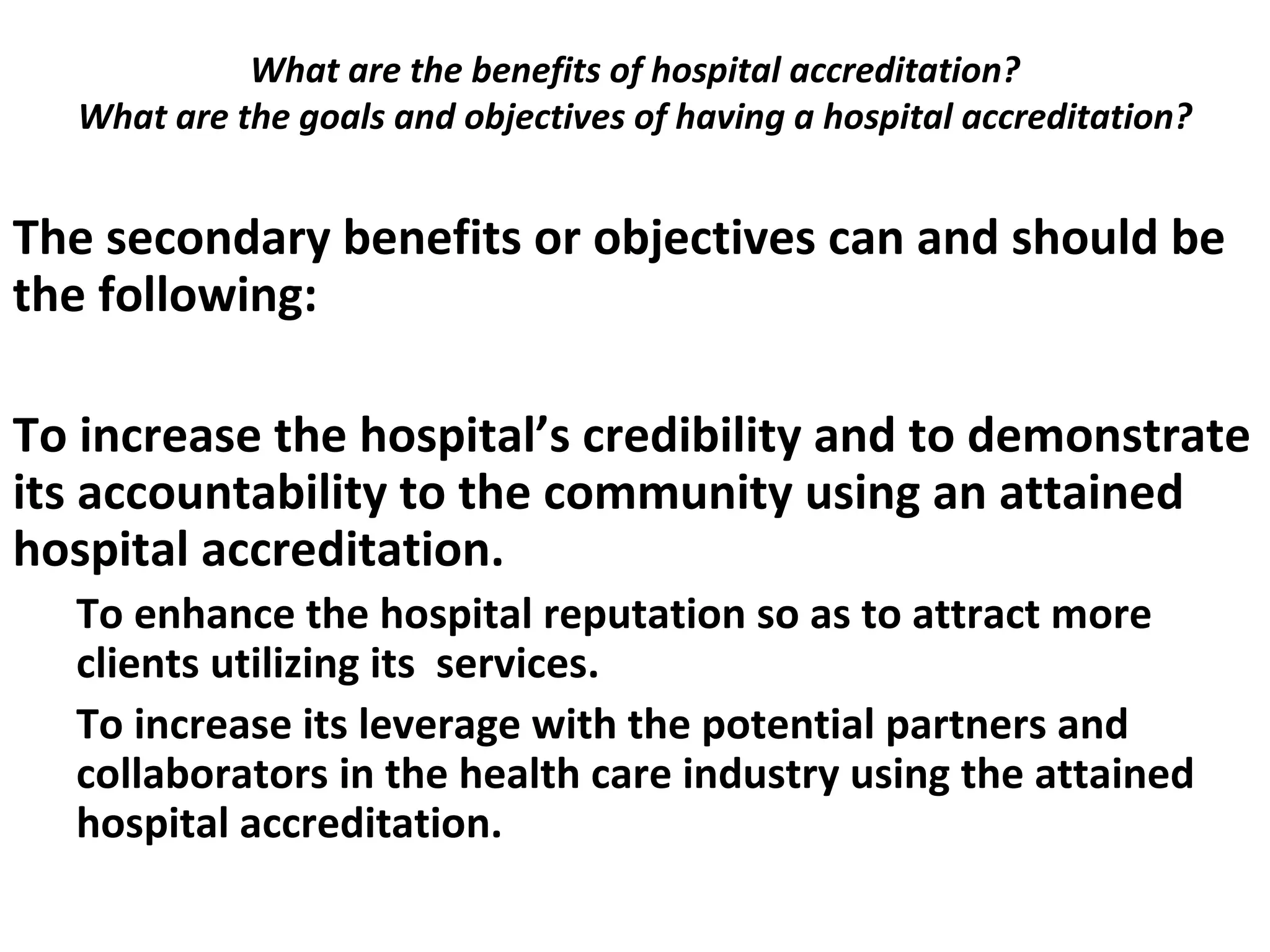 What are the benefits of hospital accreditation?
What are the goals and objectives of having a hospital accreditation?
 
The secondary benefits or objectives can and should be
the following:
To increase the hospital’s credibility and to demonstrate
its accountability to the community using an attained
hospital accreditation.
To enhance the hospital reputation so as to attract more
clients utilizing its services.
To increase its leverage with the potential partners and
collaborators in the health care industry using the attained
hospital accreditation.
 
