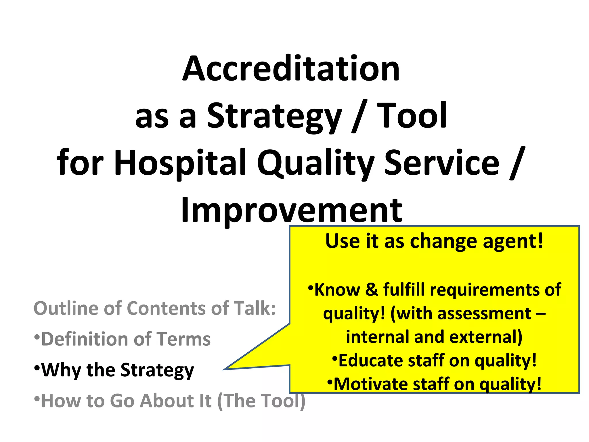 Accreditation
as a Strategy / Tool
for Hospital Quality Service /
Improvement
Outline of Contents of Talk:
•Definition of Terms
•Why the Strategy
•How to Go About It (The Tool)
Use it as change agent!
•Know & fulfill requirements of
quality! (with assessment –
internal and external)
•Educate staff on quality!
•Motivate staff on quality!
 