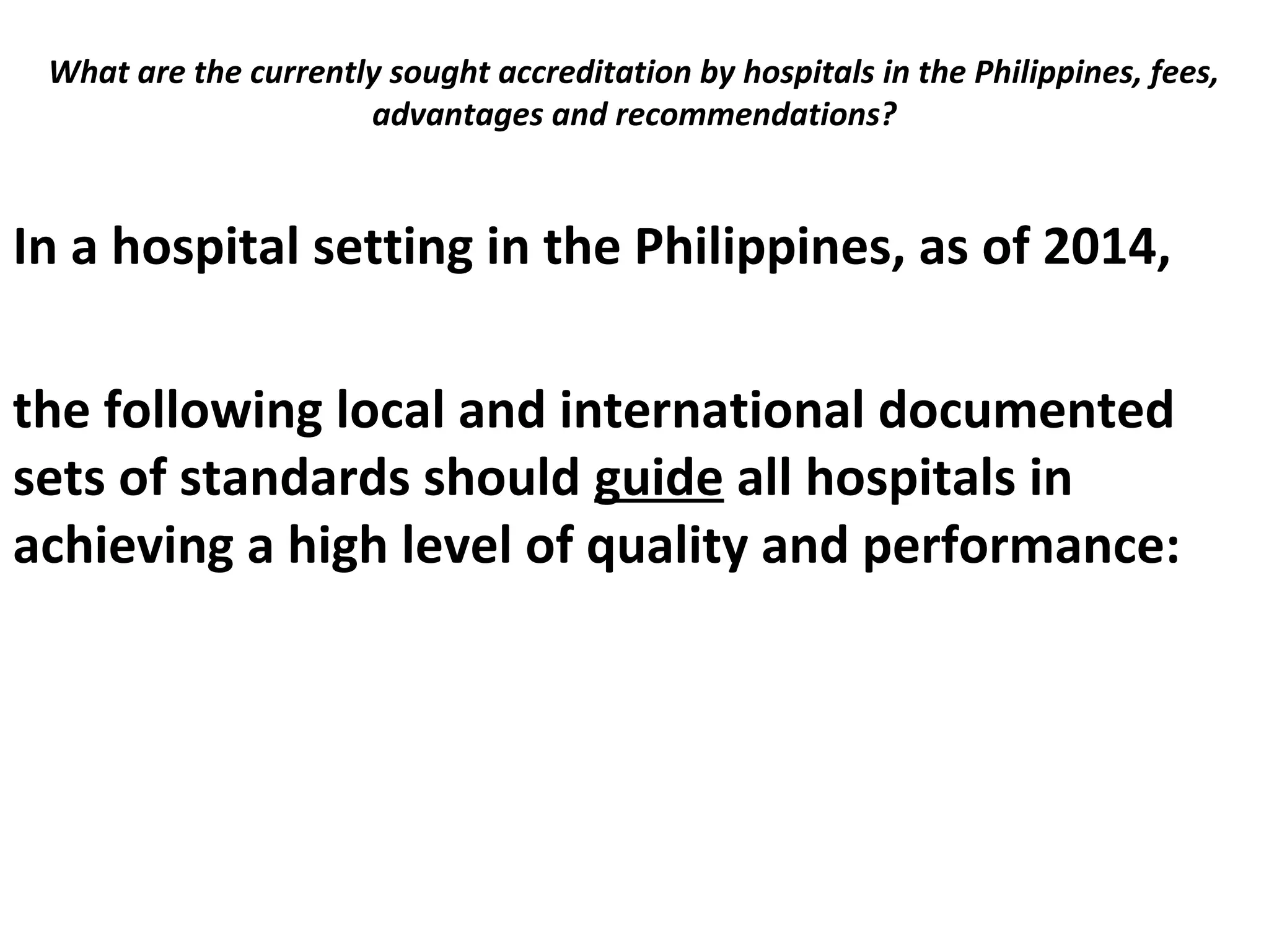 What are the currently sought accreditation by hospitals in the Philippines, fees,
advantages and recommendations?
 
In a hospital setting in the Philippines, as of 2014,
the following local and international documented
sets of standards should guide all hospitals in
achieving a high level of quality and performance:
 