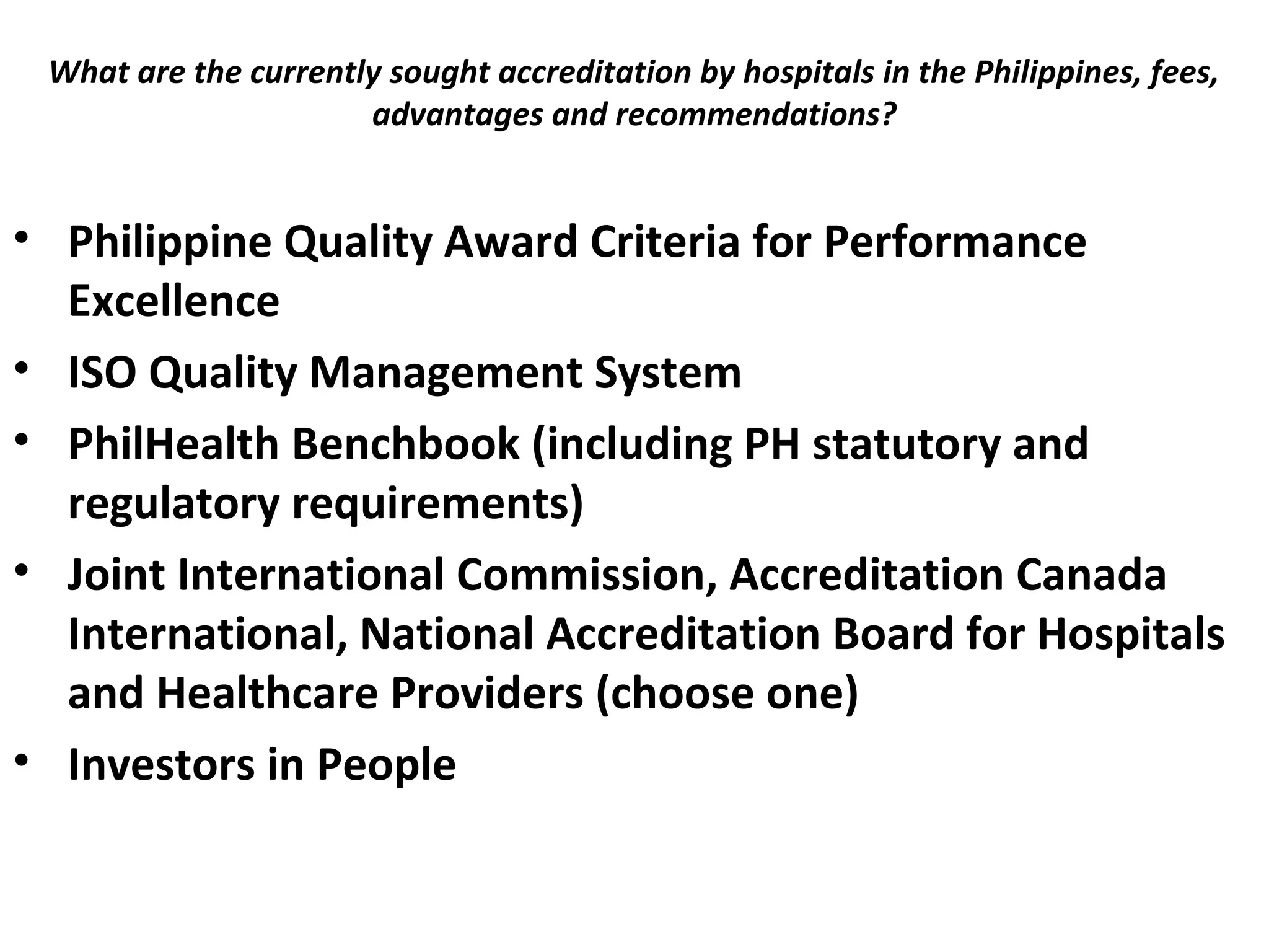 What are the currently sought accreditation by hospitals in the Philippines, fees,
advantages and recommendations?
 
• Philippine Quality Award Criteria for Performance
Excellence
• ISO Quality Management System
• PhilHealth Benchbook (including PH statutory and
regulatory requirements)
• Joint International Commission, Accreditation Canada
International, National Accreditation Board for Hospitals
and Healthcare Providers (choose one)
• Investors in People
 