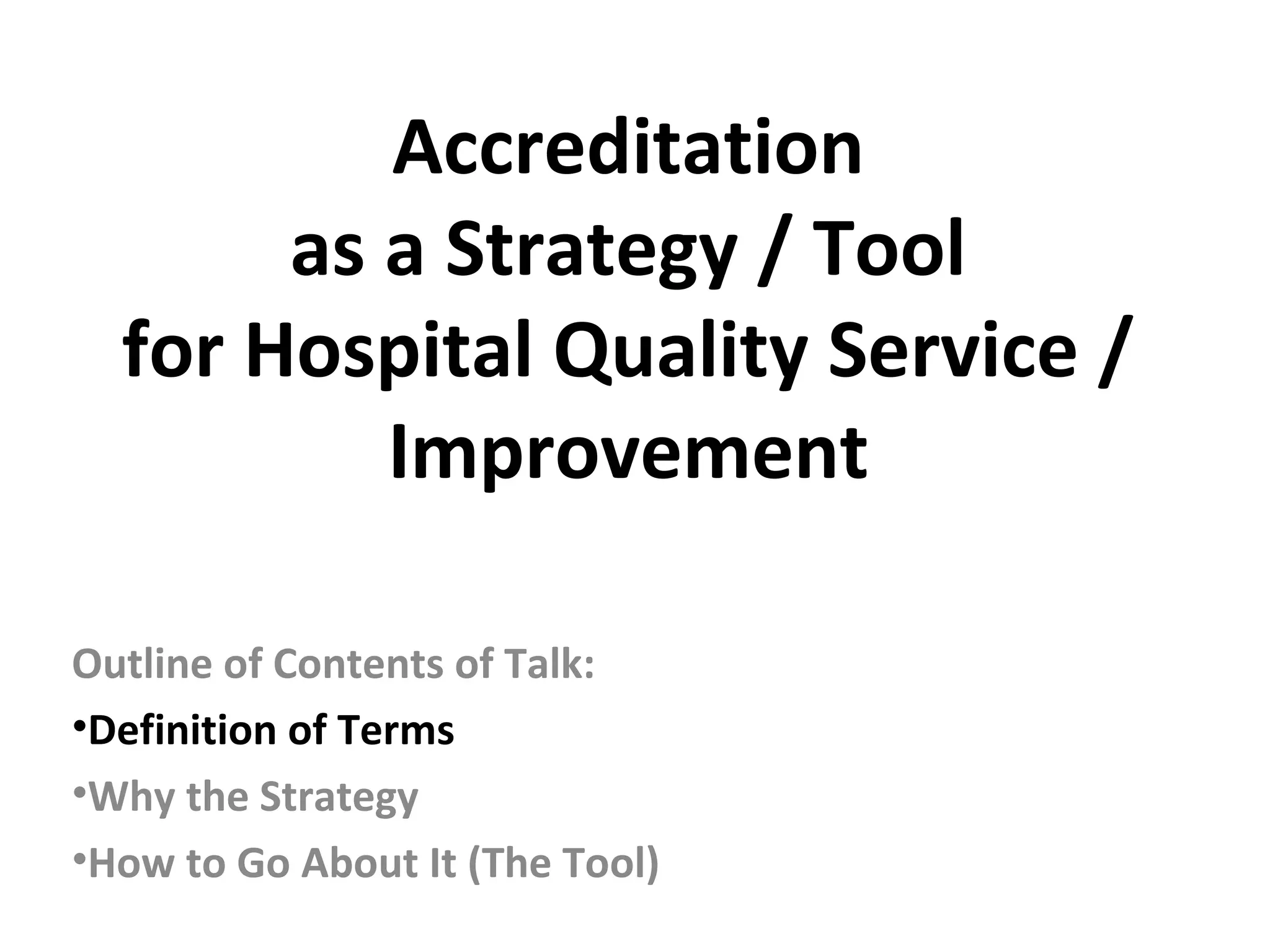 Accreditation
as a Strategy / Tool
for Hospital Quality Service /
Improvement
Outline of Contents of Talk:
•Definition of Terms
•Why the Strategy
•How to Go About It (The Tool)
 