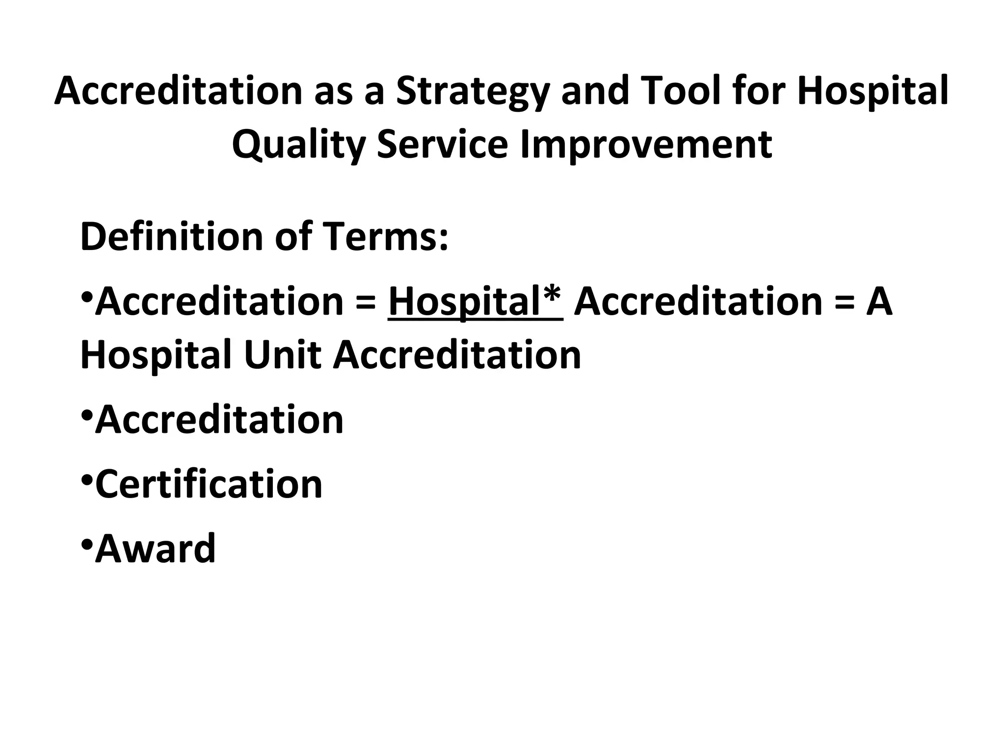 Accreditation as a Strategy and Tool for Hospital
Quality Service Improvement
Definition of Terms:
•Accreditation = Hospital* Accreditation = A
Hospital Unit Accreditation
•Accreditation
•Certification
•Award
 