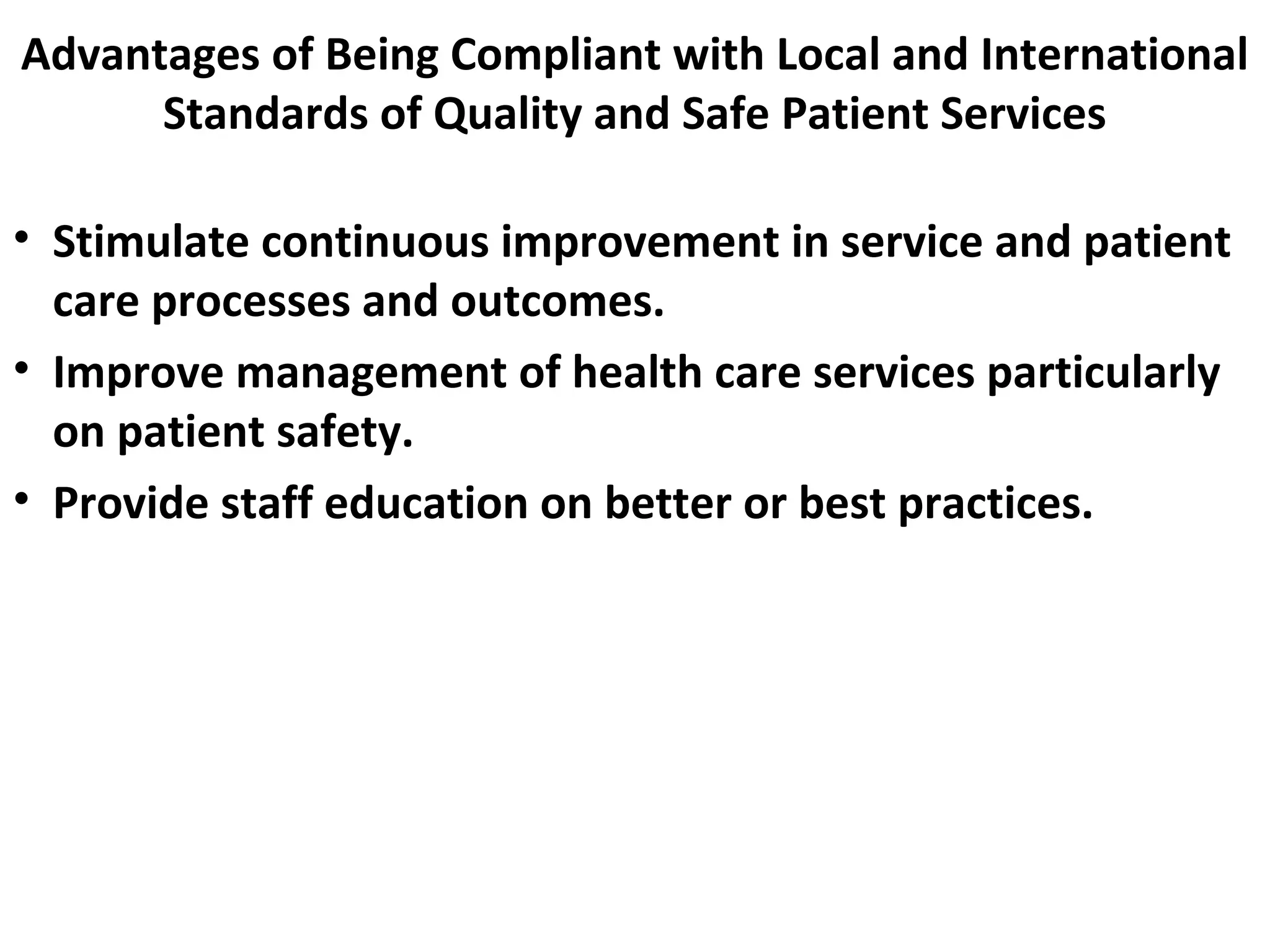 Advantages of Being Compliant with Local and International
Standards of Quality and Safe Patient Services
• Stimulate continuous improvement in service and patient
care processes and outcomes.
• Improve management of health care services particularly
on patient safety.
• Provide staff education on better or best practices.
 