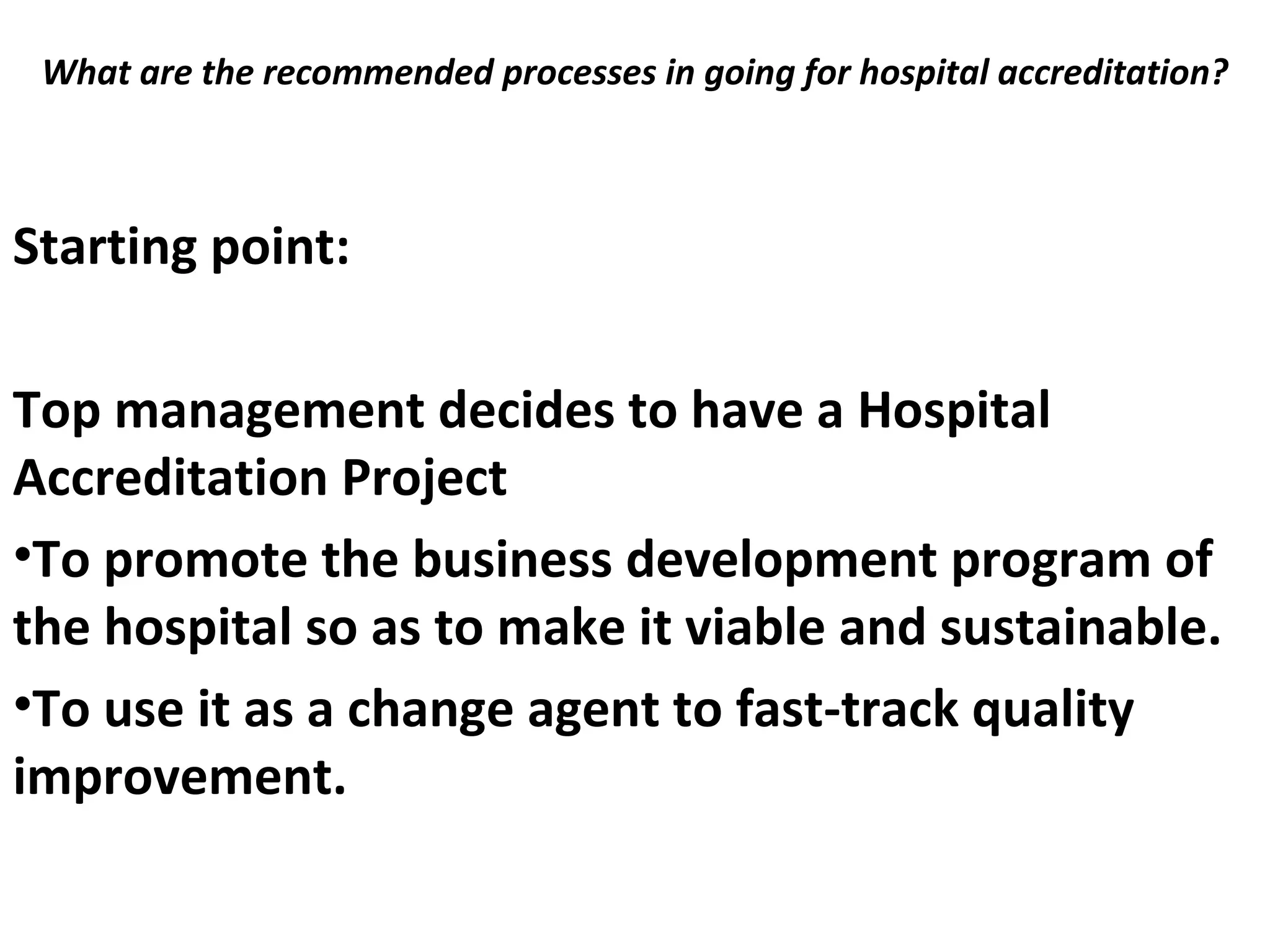 What are the recommended processes in going for hospital accreditation?
 
Starting point:
Top management decides to have a Hospital
Accreditation Project
•To promote the business development program of
the hospital so as to make it viable and sustainable.
•To use it as a change agent to fast-track quality
improvement.
 