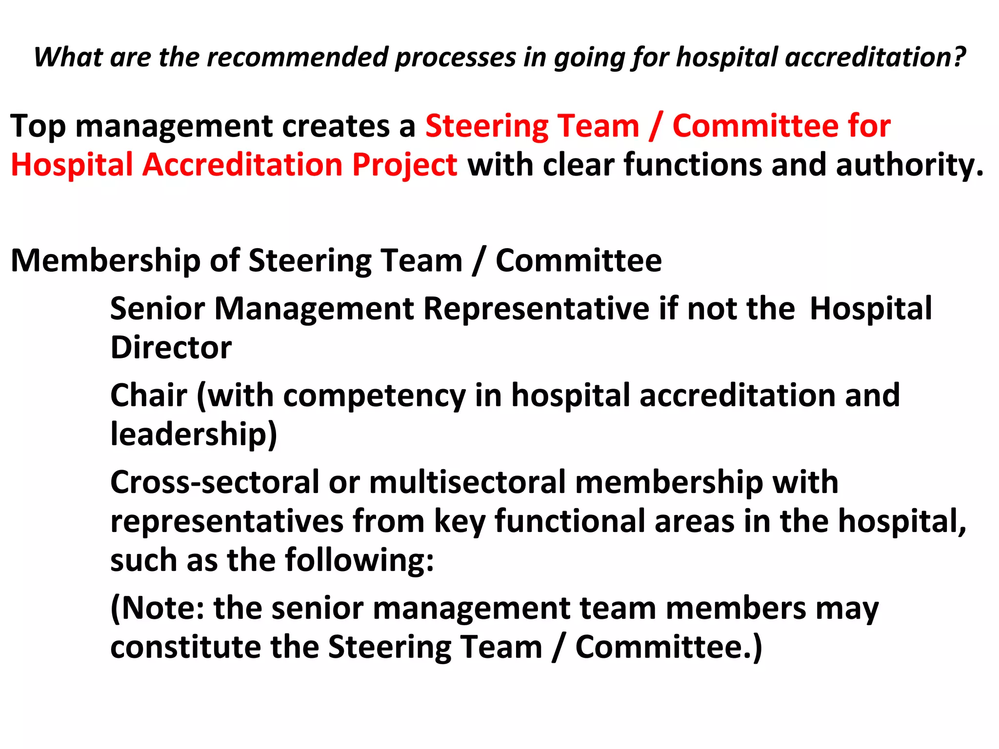 What are the recommended processes in going for hospital accreditation?
 Top management creates a Steering Team / Committee for
Hospital Accreditation Project with clear functions and authority.
Membership of Steering Team / Committee
Senior Management Representative if not the Hospital
Director
Chair (with competency in hospital accreditation and
leadership)
Cross-sectoral or multisectoral membership with
representatives from key functional areas in the hospital,
such as the following:
(Note: the senior management team members may
constitute the Steering Team / Committee.)
 