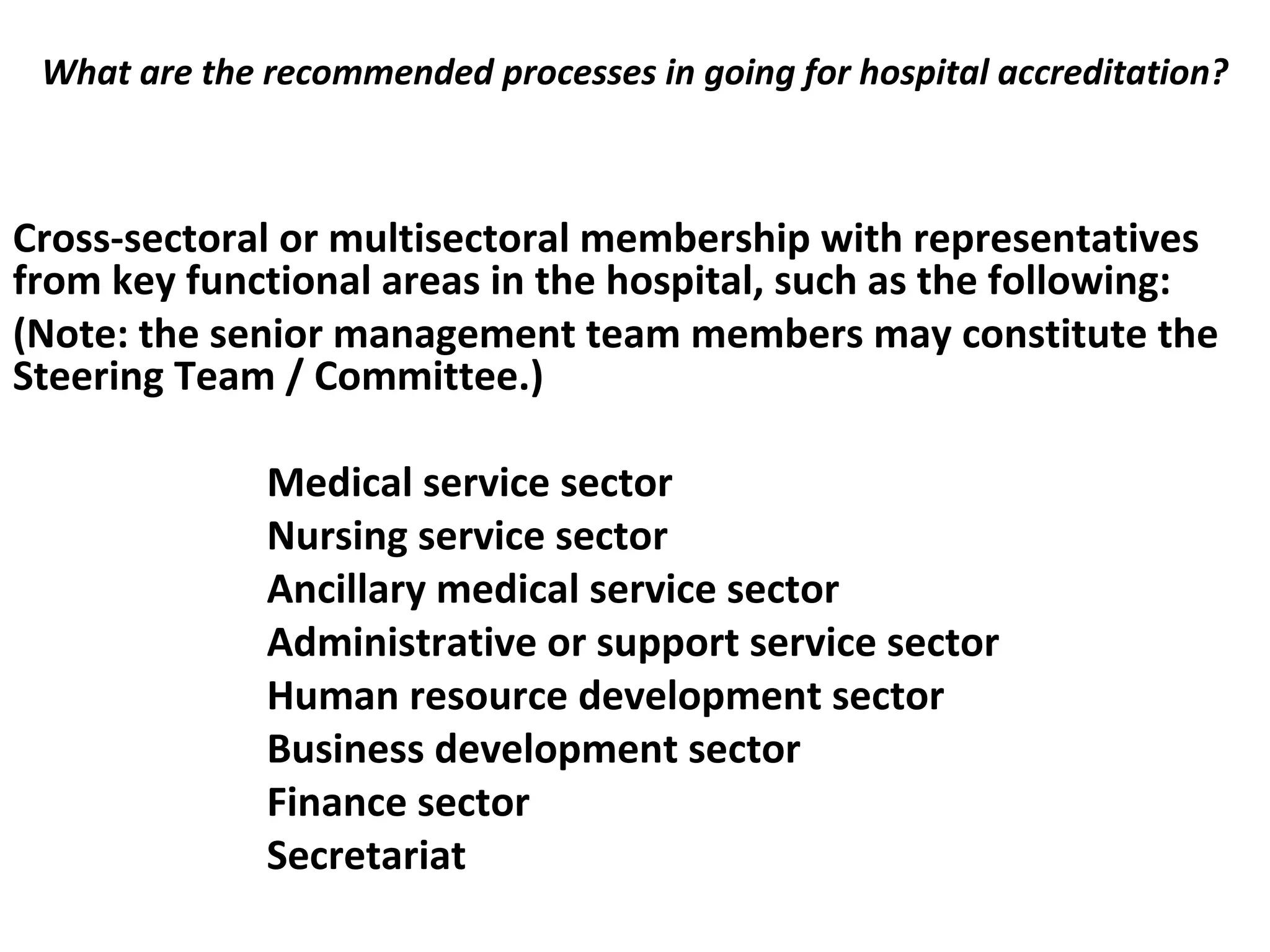 What are the recommended processes in going for hospital accreditation?
 
Cross-sectoral or multisectoral membership with representatives
from key functional areas in the hospital, such as the following:
(Note: the senior management team members may constitute the
Steering Team / Committee.)
Medical service sector
Nursing service sector
Ancillary medical service sector
Administrative or support service sector
Human resource development sector
Business development sector
Finance sector
Secretariat
 