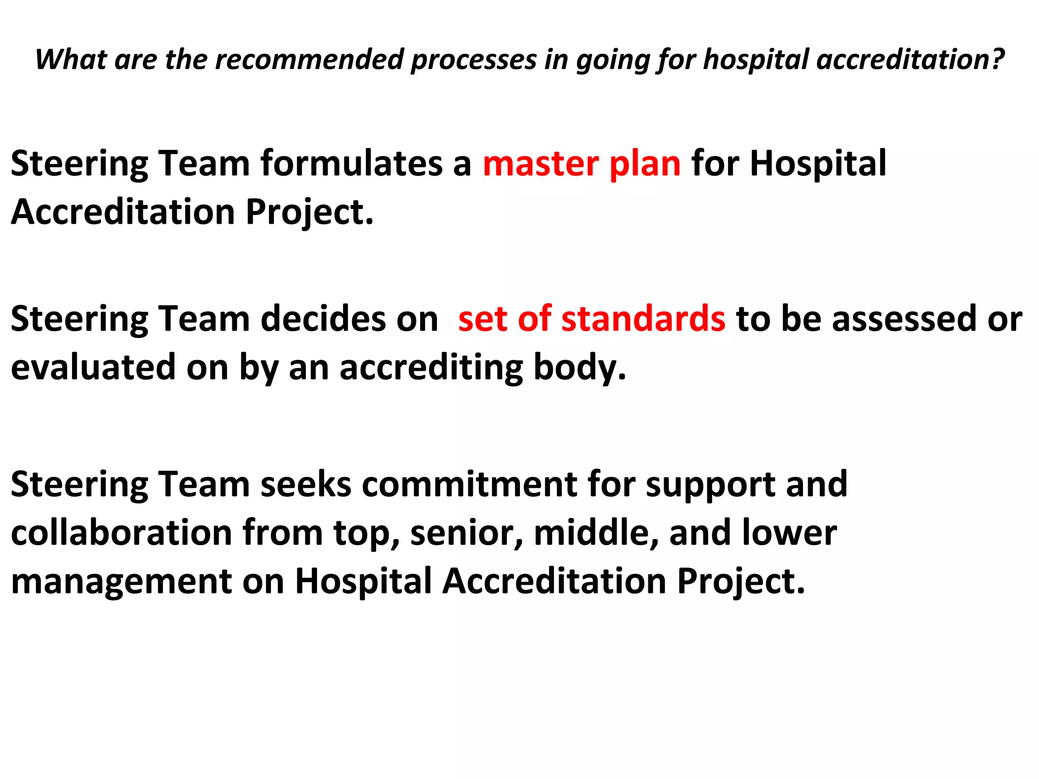 What are the recommended processes in going for hospital accreditation?
 Steering Team formulates a master plan for Hospital
Accreditation Project.
Steering Team decides on set of standards to be assessed or
evaluated on by an accrediting body.
Steering Team seeks commitment for support and
collaboration from top, senior, middle, and lower
management on Hospital Accreditation Project.
 