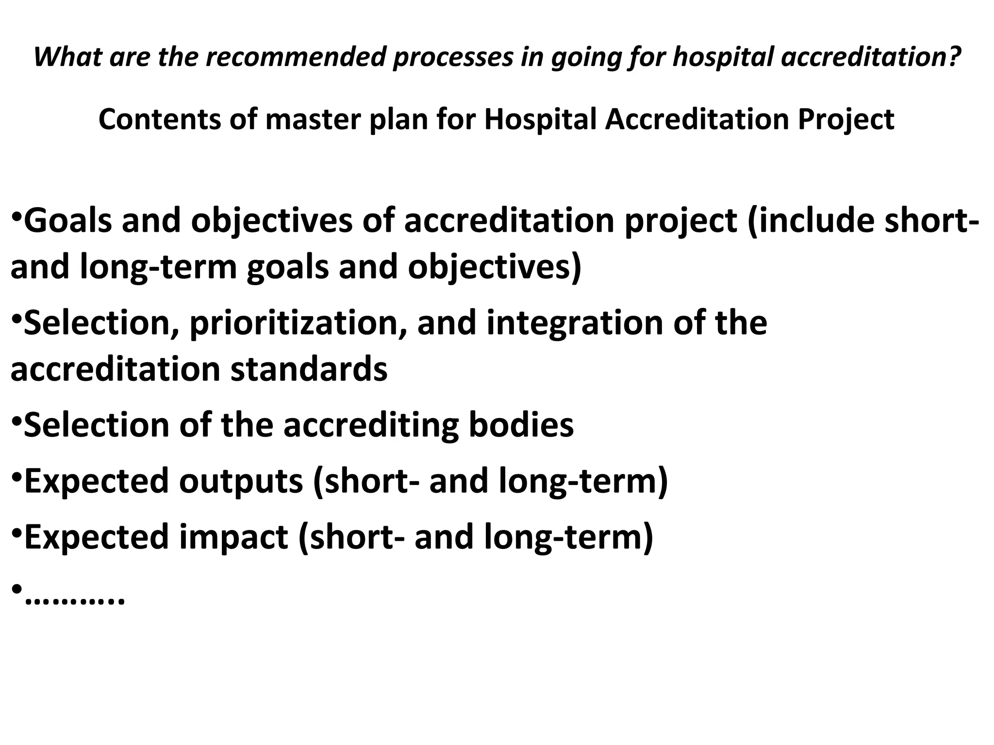 What are the recommended processes in going for hospital accreditation?
 
Contents of master plan for Hospital Accreditation Project
•Goals and objectives of accreditation project (include short-
and long-term goals and objectives)
•Selection, prioritization, and integration of the
accreditation standards
•Selection of the accrediting bodies
•Expected outputs (short- and long-term)
•Expected impact (short- and long-term)
•………..
 