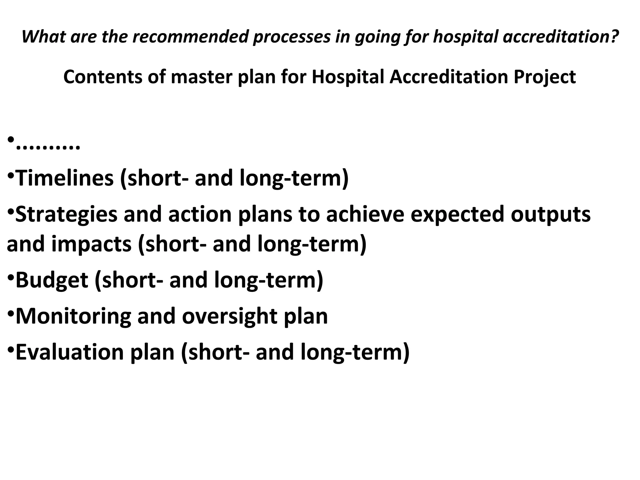 What are the recommended processes in going for hospital accreditation?
 
Contents of master plan for Hospital Accreditation Project
•..........
•Timelines (short- and long-term)
•Strategies and action plans to achieve expected outputs
and impacts (short- and long-term)
•Budget (short- and long-term)
•Monitoring and oversight plan
•Evaluation plan (short- and long-term)
 