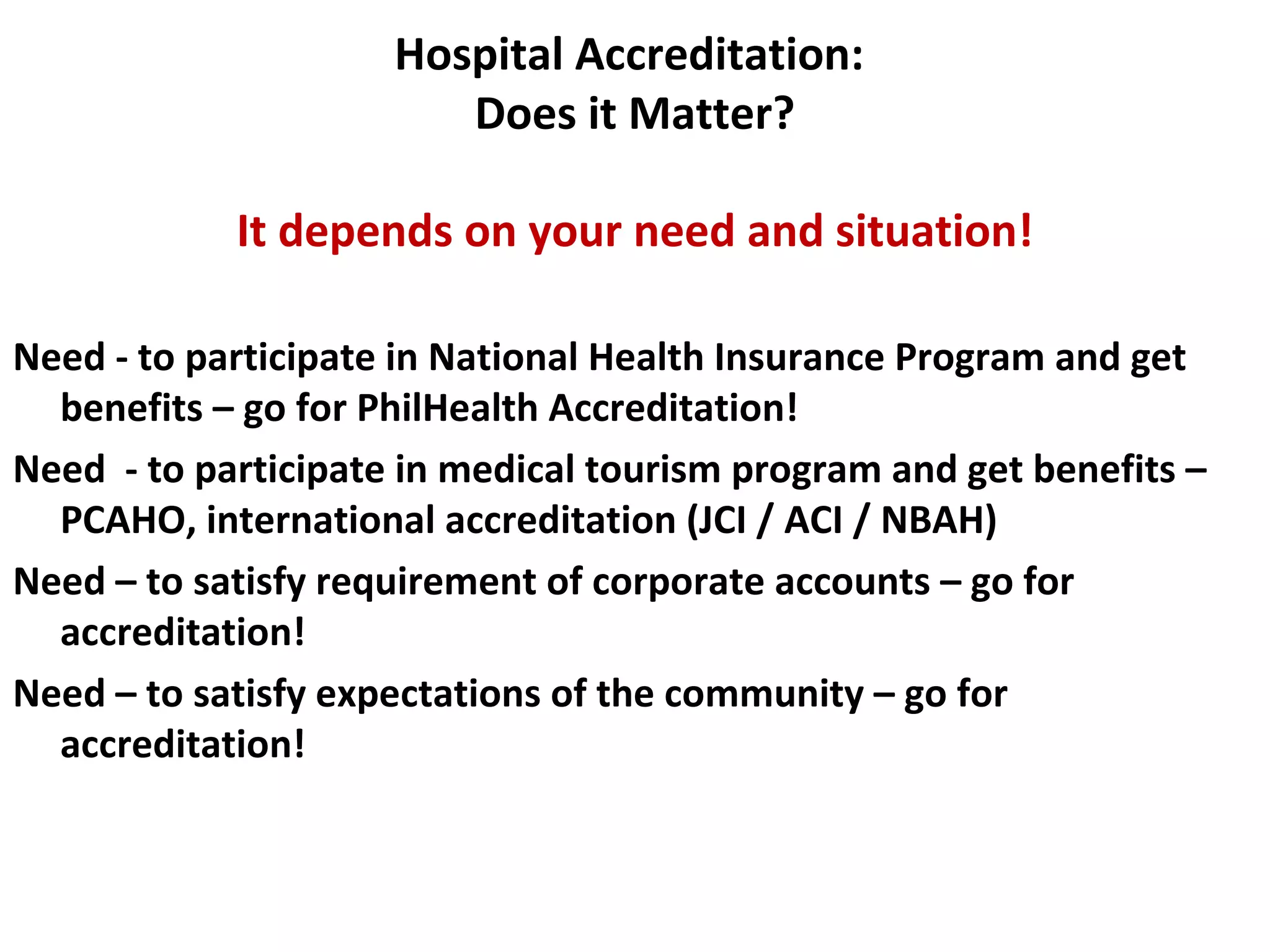 Hospital Accreditation:
Does it Matter?
It depends on your need and situation!
Need - to participate in National Health Insurance Program and get
benefits – go for PhilHealth Accreditation!
Need - to participate in medical tourism program and get benefits –
PCAHO, international accreditation (JCI / ACI / NBAH)
Need – to satisfy requirement of corporate accounts – go for
accreditation!
Need – to satisfy expectations of the community – go for
accreditation!
 