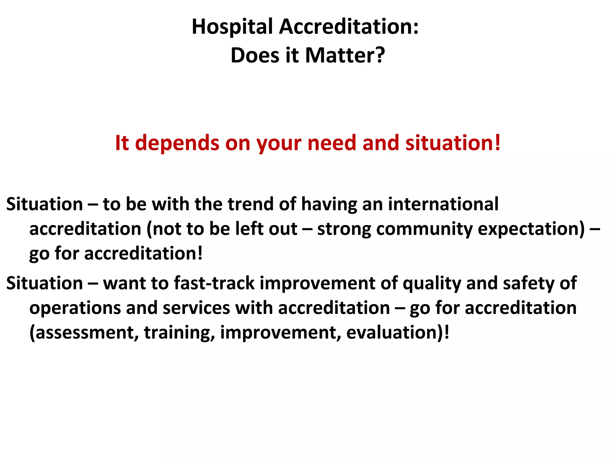Hospital Accreditation:
Does it Matter?
It depends on your need and situation!
Situation – to be with the trend of having an international
accreditation (not to be left out – strong community expectation) –
go for accreditation!
Situation – want to fast-track improvement of quality and safety of
operations and services with accreditation – go for accreditation
(assessment, training, improvement, evaluation)!
 