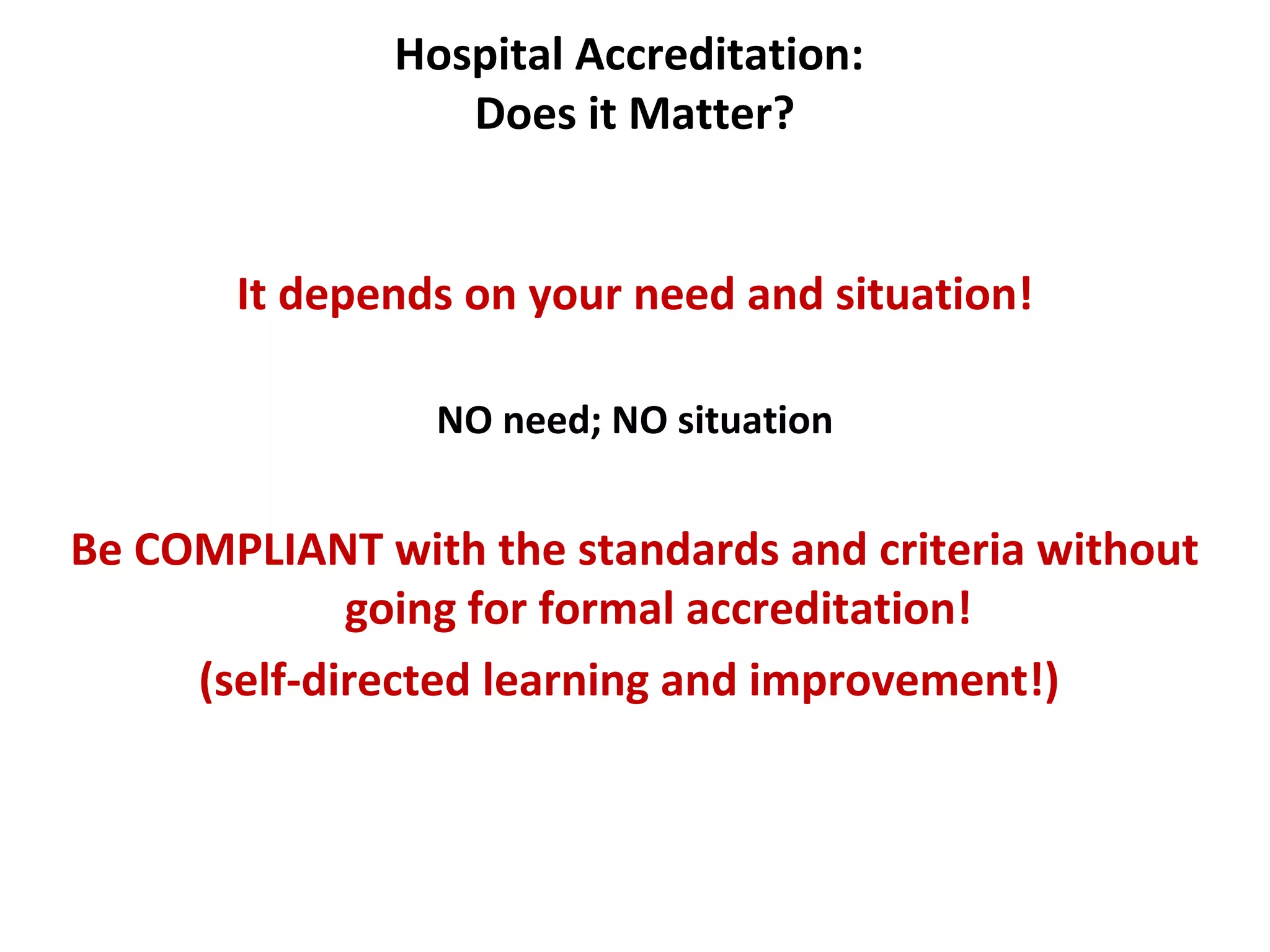 Hospital Accreditation:
Does it Matter?
It depends on your need and situation!
NO need; NO situation
Be COMPLIANT with the standards and criteria without
going for formal accreditation!
(self-directed learning and improvement!)
 