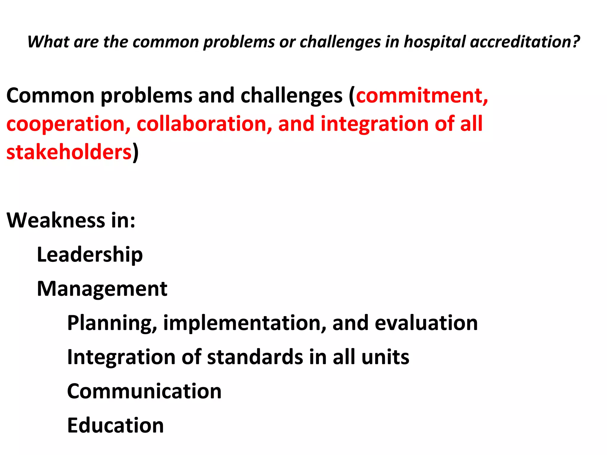 What are the common problems or challenges in hospital accreditation?
 
Common problems and challenges (commitment,
cooperation, collaboration, and integration of all
stakeholders)
Weakness in:
Leadership
Management
Planning, implementation, and evaluation
Integration of standards in all units
Communication
Education
 