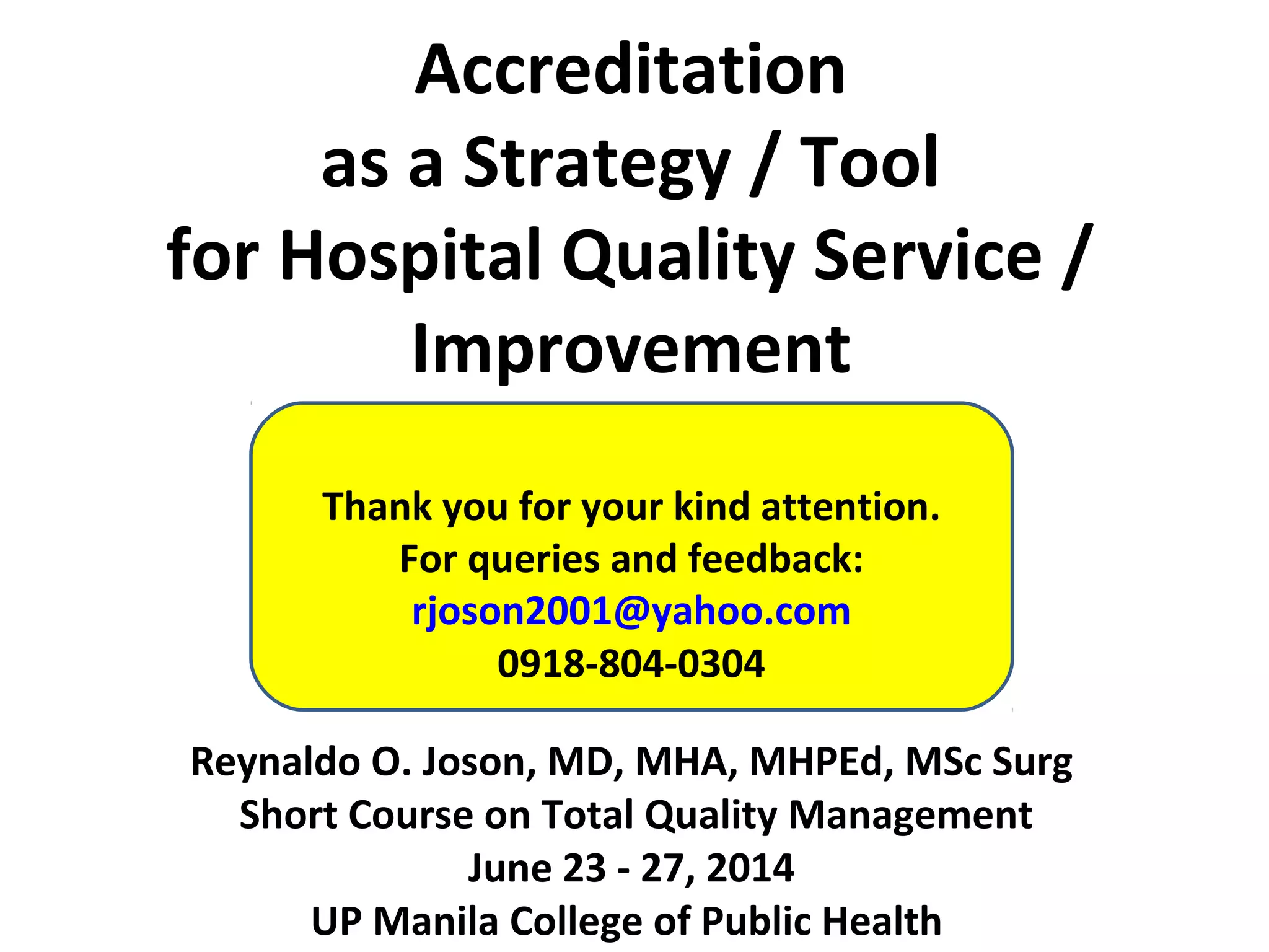 Accreditation
as a Strategy / Tool
for Hospital Quality Service /
Improvement
Reynaldo O. Joson, MD, MHA, MHPEd, MSc Surg
Short Course on Total Quality Management
June 23 - 27, 2014
UP Manila College of Public Health
Thank you for your kind attention.
For queries and feedback:
rjoson2001@yahoo.com
0918-804-0304
 